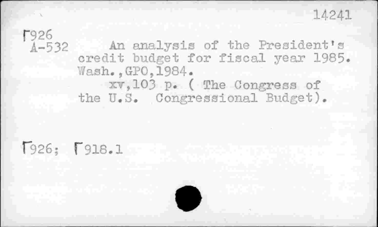 ﻿14241
f926
A-532
An analysis of the President’s credit budget for fiscal year 1985» Wash., GPO,1984.
xv,103 P« ( The Congress of the U.S. Congressional Budget).
("926; ("918.1